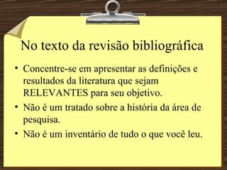 No texto da revisão bibliográfica Concentre-se em apresentar as definições e resultados da literatura que sejam RELEVANTES para seu objetivo. Não é um tratado sobre a história da área de pesquisa. Não é um inventário de tudo o que você leu. 