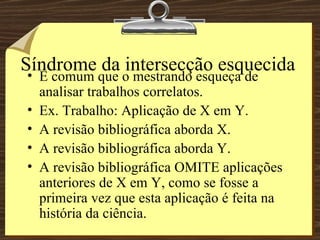 Síndrome da intersecção esquecida É comum que o mestrando esqueça de analisar trabalhos correlatos. Ex. Trabalho: Aplicação de X em Y. A revisão bibliográfica aborda X. A revisão bibliográfica aborda Y. A revisão bibliográfica OMITE aplicações anteriores de X em Y, como se fosse a primeira vez que esta aplicação é feita na história da ciência. 