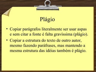 Plágio Copiar parágrafos literalmente ser usar aspas e sem citar a fonte é falta gravíssima (plágio). Copiar a estrutura do texto de outro autor, mesmo fazendo paráfrases, mas mantendo a mesma estrutura das idéias também é plágio. 
