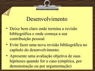 Desenvolvimento Deixe bem claro onde termina a revisão bibliográfica e onde começa a sua contribuição pessoal. Evite fazer uma nova revisão bibliográfica no capítulo do desenvolvimento. Apresente uma avaliação objetiva de suas hipóteses quando for o caso (empírica, por demonstração ou por argumentação) 