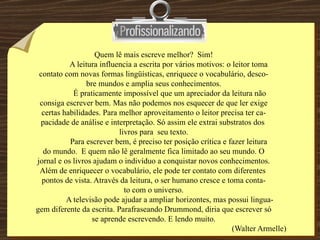 Quem lê mais escreve melhor?  Sim! A leitura influencia a escrita por vários motivos: o leitor toma  contato com novas formas lingüísticas, enriquece o vocabulário, desco- bre mundos e amplia seus conhecimentos. É praticamente impossível que um apreciador da leitura não consiga escrever bem. Mas não podemos nos esquecer de que ler exige certas habilidades. Para melhor aproveitamento o leitor precisa ter ca- pacidade de análise e interpretação. Só assim ele extrai substratos dos  livros para  seu texto. Para escrever bem, é preciso ter posição crítica e fazer leitura  do mundo.  E quem não lê geralmente fica limitado ao seu mundo. O jornal e os livros ajudam o indivíduo a conquistar novos conhecimentos. Além de enriquecer o vocabulário, ele pode ter contato com diferentes  pontos de vista. Através da leitura, o ser humano cresce e toma conta- to com o universo. A televisão pode ajudar a ampliar horizontes, mas possui lingua- gem diferente da escrita. Parafraseando Drummond, diria que escrever só se aprende escrevendo. E lendo muito. (Walter Armelle) 
