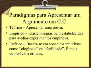 Paradigmas para Apresentar um Argumento em C.C. Teórico – Apresentar uma prova. Empírico – Existem regras bem estabelecidas para avaliar experimentos empíricos. Estético – Baseia-se em conceitos intuitivos como “elegância” ou “facilidade”. É mais vulnerável a críticas. 