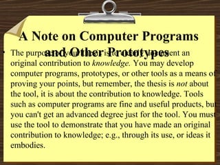 A Note on Computer Programs and Other Prototypes  The purpose of your thesis is to clearly document an original contribution to  knowledge.  You may develop computer programs, prototypes, or other tools as a means of proving your points, but remember, the thesis is  not  about the tool, it is about the contribution to knowledge. Tools such as computer programs are fine and useful products, but you can't get an advanced degree just for the tool. You must use the tool to demonstrate that you have made an original contribution to knowledge; e.g., through its use, or ideas it embodies.  