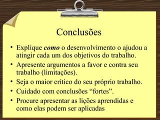 Conclusões Explique  como  o desenvolvimento o ajudou a atingir cada um dos objetivos do trabalho. Apresente argumentos a favor e contra seu trabalho (limitações). Seja o maior crítico do seu próprio trabalho. Cuidado com conclusões “fortes”. Procure apresentar as lições aprendidas e como elas podem ser aplicadas 