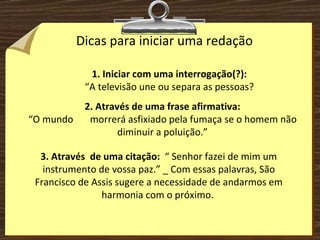 Dicas para iniciar uma redação 1. Iniciar com uma interrogação(?): “ A televisão une ou separa as pessoas? 2. Através de uma frase afirmativa: “ O mundo  morrerá asfixiado pela fumaça se o homem não diminuir a poluição.” 3. Através  de uma citação:  “ Senhor fazei de mim um instrumento de vossa paz.” _ Com essas palavras, São Francisco de Assis sugere a necessidade de andarmos em harmonia com o próximo.  