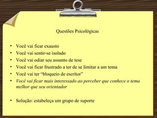 Questões Psicológicas Você vai ficar exausto  Você vai sentir-se isolado Você vai odiar seu assunto de tese Você vai ficar frustrado a ter de se limitar a um tema Você vai ter “bloqueio de escritor” Você vai ficar mais interessado ao perceber que conhece o tema melhor que seu orientador Solução: estabeleça um grupo de suporte 
