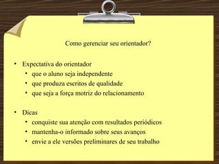 Como gerenciar seu orientador? Expectativa do orientador que o aluno seja independente que produza escritos de qualidade que seja a força motriz do relacionamento Dicas conquiste sua atenção com resultados periódicos mantenha-o informado sobre seus avanços envie a ele versões preliminares de seu trabalho 