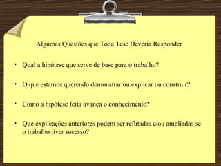Algumas Questões que Toda Tese Deveria Responder Qual a hipótese que serve de base para o trabalho?  O que estamos querendo demonstrar ou explicar ou construir? Como a hipótese feita avança o conhecimento? Que explicações anteriores podem ser refutadas e/ou ampliadas se o trabalho tiver sucesso? 