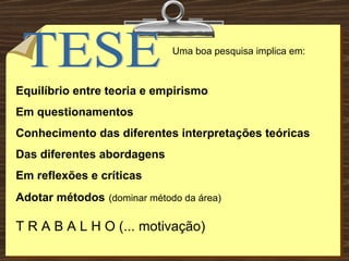TESE Uma boa pesquisa implica em: Equilíbrio entre teoria e empirismo Em questionamentos Conhecimento das diferentes interpretações teóricas Das diferentes abordagens Em reflexões e críticas  Adotar métodos   (dominar método da área) T R A B A L H O (... motivação) 