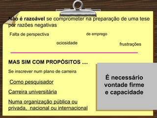 Não é razoável  se comprometer na preparação de uma tese por razões negativas Falta de perspectiva ociosidade frustrações MAS SIM COM PROPÓSITOS .... Se inscrever num plano de carreira Carreira universitária Como pesquisador Numa organização pública ou privada,  nacional ou internacional É necessário vontade firme e capacidade de emprego 