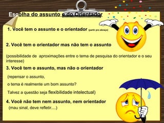 Esc olha do assunto e do Orientador 1. Você tem o assunto e o orientador  (partir pro abraço) 2. Você tem o orientador mas não tem o assunto (possibilidade de  aproximações entre o tema de pesquisa do orientador e o seu interesse) 3. Você tem o assunto, mas não o orientador (repensar o assunto,  o tema é realmente um bom assunto? Talvez a questão seja  flexibilidade   intelectual) (mau sinal, deve refletir....) 4. Você não tem nem assunto, nem orientador 