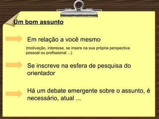 Um bom assunto Em relação a você mesmo Se inscreve na esfera de pesquisa do orientador Há um debate emergente sobre o assunto, é necessário, atual ... (motivação, interesse, se insere na sua própria perspectiva pessoal ou profissional ...) 