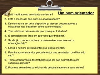 Um bom orientador Está habilitado ou autorizado a orientar? Está a menos de dois anos de aposentadoria? Demonstra-se em geral disponível p/ atender pesquisadores e estudantes que trabalham sobre sua orientação? Tem interesse pelo assunto que você quer trabalhar? É competente na área em que você quer trabalhar? Se ele já o conhece incitou-o a desenvolver uma tese sob a orientação dele? Limita o numero de estudantes que aceita orientar? Permite aos orientandos procedimentos que se afastem ou difiram do seu? Toma conhecimento dos trabalhos que lhe são submetidos com suficiente atenção? Promove seminários ou oficinas de pesquisa abertos a seus alunos? 