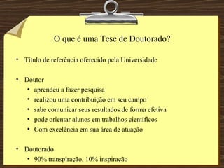 O que é uma Tese de Doutorado? Título de referência oferecido pela Universidade Doutor aprendeu a fazer pesquisa realizou uma contribuição em seu campo sabe comunicar seus resultados de forma efetiva pode orientar alunos em trabalhos científicos Com excelência em sua área de atuação Doutorado 90% transpiração, 10% inspiração 