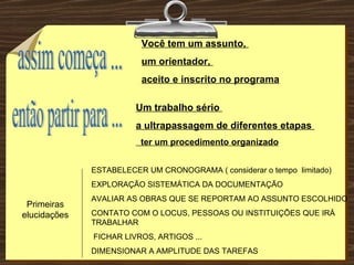 Você tem um assunto,  um orientador,  aceito e inscrito no programa Um trabalho sério  a ultrapassagem de diferentes etapas  ter um procedimento organizado   ESTABELECER UM CRONOGRAMA ( considerar o tempo  limitado) EXPLORAÇÃO SISTEMÁTICA DA DOCUMENTAÇÃO  AVALIAR AS OBRAS QUE SE REPORTAM AO ASSUNTO ESCOLHIDO CONTATO COM O LOCUS, PESSOAS OU INSTITUIÇÕES QUE IRÁ TRABALHAR FICHAR LIVROS, ARTIGOS ... DIMENSIONAR A AMPLITUDE DAS TAREFAS assim começa ... Primeiras elucidações então partir para ... 