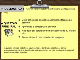 (Tens um plano de trabalho e vai formular a questão principal) A QUESTÃO PRINCIPAL   Deve ser crucial, central e essencial no tocante do assunto Aprofunda e caracteriza o assunto Não deve ser paralela e nem desconectada ou fora do eixo Será a chave do seu trabalho de pesquisa A questão principal pode levar algum tempo .... Continue a trabalhar .... Com a preocupação permanente de delimitar cada vez melhor  e o mais precisamente possível essa indispensável  questão  PROBLEMÁTICA I . . . . 