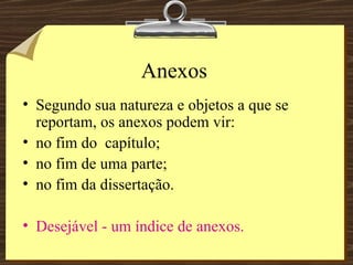 Anexos Segundo sua natureza e objetos a que se reportam, os anexos podem vir: no fim do  capítulo; no fim de uma parte; no fim da dissertação. Desejável - um índice de anexos. 