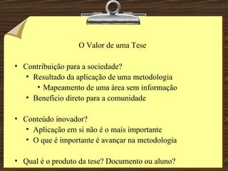 O Valor de uma Tese Contribuição para a sociedade? Resultado da aplicação de uma metodologia Mapeamento de uma área sem informação Benefício direto para a comunidade Conteúdo inovador? Aplicação em si não é o mais importante O que é importante é avançar na metodologia Qual é o produto da tese? Documento ou aluno? 