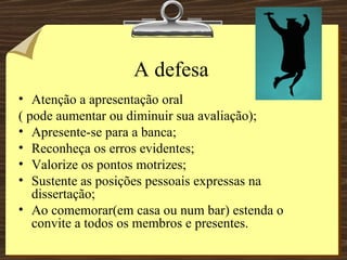 A defesa Atenção a apresentação oral  ( pode aumentar ou diminuir sua avaliação); Apresente-se para a banca; Reconheça os erros evidentes; Valorize os pontos motrizes; Sustente as posições pessoais expressas na dissertação; Ao comemorar(em casa ou num bar) estenda o convite a todos os membros e presentes. 