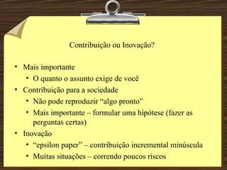 Contribuição ou Inovação? Mais importante O quanto o assunto exige de você Contribuição para a sociedade Não pode reproduzir “algo pronto” Mais importante – formular uma hipótese (fazer as perguntas certas) Inovação “ epsilon paper” – contribuição incremental minúscula Muitas situações – correndo poucos riscos 