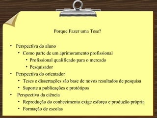 Porque Fazer uma Tese? Perspectiva do aluno Como parte de um aprimoramento profissional Profissional qualificado para o mercado Pesquisador Perspectiva do orientador Teses e dissertações são base de novos resultados de pesquisa Suporte a publicações e protótipos Perspectiva da ciência Reprodução do conhecimento exige esforço e produção própria Formação de escolas 