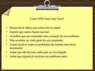 Como NÃO fazer uma Tese? Desenvolver idéias sem coloca-las no papel Esperar que outros façam sua tese Acreditar que seu orientador tem a solução do seu problema Não acreditar na visão geral do seu orientador Tentar resolver todos os problemas do mundo num único documento Achar que não há mais nada para ser investigado Achar que alguém já resolveu seu problema antes 