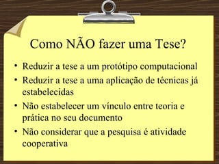Como NÃO fazer uma Tese? Reduzir a tese a um protótipo computacional Reduzir a tese a uma aplicação de técnicas já estabelecidas Não estabelecer um vínculo entre teoria e prática no seu documento Não considerar que a pesquisa é atividade cooperativa 