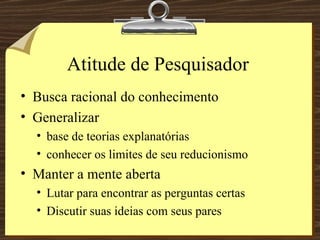 Atitude de Pesquisador Busca racional do conhecimento Generalizar base de teorias explanatórias conhecer os limites de seu reducionismo Manter a mente aberta Lutar para encontrar as perguntas certas Discutir suas ideias com seus pares 