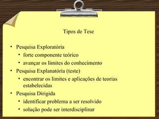Tipos de Tese Pesquisa Exploratória forte componente teórico avançar os limites do conhecimento Pesquisa Explanatória (teste) encontrar os limites e aplicações de teorias estabelecidas Pesquisa Dirigida identificar problema a ser resolvido solução pode ser interdisciplinar 