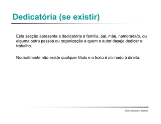Dedicatória (se existir)
Esta secção apresenta a dedicatória à família, pai, mãe, namorada/o, ou
alguma outra pessoa ou organização a quem o autor deseje dedicar o
trabalho.
Normalmente não existe qualquer título e o texto é alinhado à direita.
Como escrever o relatório
 