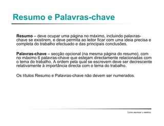 Resumo e Palavras-chave
Resumo – deve ocupar uma página no máximo, incluindo palavras-
chave se existirem, e deve permita ao leitor ficar com uma ideia precisa e
completa do trabalho efectuado e das principais conclusões.
Palavras-chave – secção opcional (na mesma página do resumo), com
no máximo 6 palavras-chave que estejam directamente relacionadas com
o tema do trabalho. A ordem pela qual se escrevem deve ser decrescente
relativamente à importância directa com o tema do trabalho.
Os títulos Resumo e Palavras-chave não devem ser numerados.
Como escrever o relatório
 