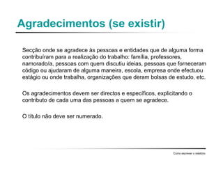 Agradecimentos (se existir)
Secção onde se agradece às pessoas e entidades que de alguma forma
contribuíram para a realização do trabalho: família, professores,
namorado/a, pessoas com quem discutiu ideias, pessoas que forneceram
código ou ajudaram de alguma maneira, escola, empresa onde efectuou
estágio ou onde trabalha, organizações que deram bolsas de estudo, etc.
Os agradecimentos devem ser directos e específicos, explicitando o
contributo de cada uma das pessoas a quem se agradece.
O título não deve ser numerado.
Como escrever o relatório
 