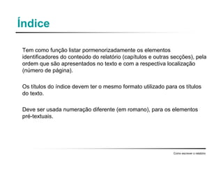 Índice
Tem como função listar pormenorizadamente os elementos
identificadores do conteúdo do relatório (capítulos e outras secções), pela
ordem que são apresentados no texto e com a respectiva localização
(número de página).
Os títulos do índice devem ter o mesmo formato utilizado para os títulos
do texto.
Deve ser usada numeração diferente (em romano), para os elementos
pré-textuais.
Como escrever o relatório
 