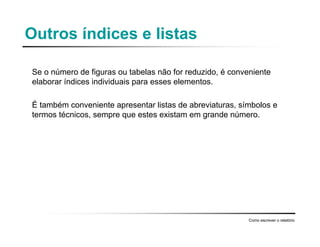 Outros índices e listas
Se o número de figuras ou tabelas não for reduzido, é conveniente
elaborar índices individuais para esses elementos.
É também conveniente apresentar listas de abreviaturas, símbolos e
termos técnicos, sempre que estes existam em grande número.
Como escrever o relatório
 