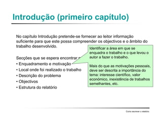 Introdução (primeiro capítulo)
No capítulo Introdução pretende-se fornecer ao leitor informação
suficiente para que este possa compreender os objectivos e o âmbito do
trabalho desenvolvido.
Secções que se espera encontrar no capítulo :
• Enquadramento e motivação
• Local onde foi realizado o trabalho
• Descrição do problema
• Objectivos
• Estrutura do relatório
Como escrever o relatório
Identificar a área em que se
enquadra o trabalho e o que levou o
autor a fazer o trabalho.
Mais do que as motivações pessoais,
deve ser descrita a importância do
tema: interesse científico, valor
económico, inexistência de trabalhos
semelhantes, etc.
 
