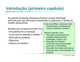 Introdução (primeiro capítulo)
No capítulo Introdução pretende-se fornecer ao leitor informação
suficiente para que este possa compreender os objectivos e o âmbito do
trabalho desenvolvido.
Secções que se espera encontrar no capítulo :
• Enquadramento e motivação
• Local onde foi realizado o trabalho
• Descrição do problema
• Objectivos
• Estrutura do relatório
Como escrever o relatório
Caso se justifique, descrever muito
sucintamente o local/empresa
onde foi realizado o projecto.
Abordar aspectos como:
• Principais características da
entidade (departamentos,
instalações, história, etc);
• Descrição do ambiente
envolvente do projecto/estágio
(processo a informatizar);
• Descrição dos meios informáticos
(recursos para a concretização do
projecto).
 