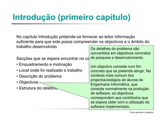 Introdução (primeiro capítulo)
No capítulo Introdução pretende-se fornecer ao leitor informação
suficiente para que este possa compreender os objectivos e o âmbito do
trabalho desenvolvido.
Secções que se espera encontrar no capítulo :
• Enquadramento e motivação
• Local onde foi realizado o trabalho
• Descrição do problema
• Objectivos
• Estrutura do relatório
Como escrever o relatório
Os detalhes do problema são
convertidos em objectivos concretos
de pesquisa e desenvolvimento.
Um objectivo consiste num fim
concreto que se pretende atingir. No
contexto mais comum dos
projectos/estágios de alunos de
Engenharia Informática, que
consiste normalmente na produção
de software, os objectivos
correspondem aos contributos que
se espera obter com a utilização do
software implementado.
 