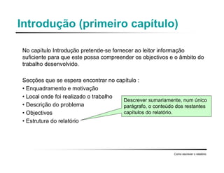 Introdução (primeiro capítulo)
No capítulo Introdução pretende-se fornecer ao leitor informação
suficiente para que este possa compreender os objectivos e o âmbito do
trabalho desenvolvido.
Secções que se espera encontrar no capítulo :
• Enquadramento e motivação
• Local onde foi realizado o trabalho
• Descrição do problema
• Objectivos
• Estrutura do relatório
Como escrever o relatório
Descrever sumariamente, num único
parágrafo, o conteúdo dos restantes
capítulos do relatório.
 