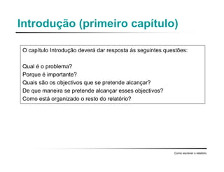 Introdução (primeiro capítulo)
O capítulo Introdução deverá dar resposta às seguintes questões:
Qual é o problema?
Porque é importante?
Quais são os objectivos que se pretende alcançar?
De que maneira se pretende alcançar esses objectivos?
Como está organizado o resto do relatório?
Como escrever o relatório
 