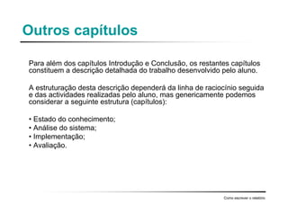 Outros capítulos
Para além dos capítulos Introdução e Conclusão, os restantes capítulos
constituem a descrição detalhada do trabalho desenvolvido pelo aluno.
A estruturação desta descrição dependerá da linha de raciocínio seguida
e das actividades realizadas pelo aluno, mas genericamente podemos
considerar a seguinte estrutura (capítulos):
• Estado do conhecimento;
• Análise do sistema;
• Implementação;
• Avaliação.
Como escrever o relatório
 
