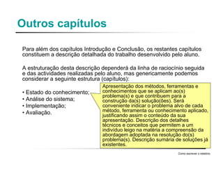 Outros capítulos
Para além dos capítulos Introdução e Conclusão, os restantes capítulos
constituem a descrição detalhada do trabalho desenvolvido pelo aluno.
A estruturação desta descrição dependerá da linha de raciocínio seguida
e das actividades realizadas pelo aluno, mas genericamente podemos
considerar a seguinte estrutura (capítulos):
• Estado do conhecimento;
• Análise do sistema;
• Implementação;
• Avaliação.
Como escrever o relatório
Apresentação dos métodos, ferramentas e
conhecimentos que se aplicam ao(s)
problema(s) e que contribuem para a
construção da(s) solução(ões). Será
conveniente indicar o problema alvo de cada
método, ferramenta ou conhecimento aplicado,
justificando assim o conteúdo da sua
apresentação. Descrição dos detalhes
técnicos e conceitos que permitem a um
indivíduo leigo na matéria a compreensão da
abordagem adoptada na resolução do(s)
problema(s). Descrição sumária de soluções já
existentes.
 