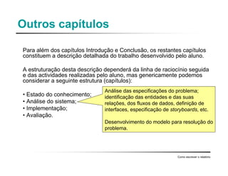 Outros capítulos
Para além dos capítulos Introdução e Conclusão, os restantes capítulos
constituem a descrição detalhada do trabalho desenvolvido pelo aluno.
A estruturação desta descrição dependerá da linha de raciocínio seguida
e das actividades realizadas pelo aluno, mas genericamente podemos
considerar a seguinte estrutura (capítulos):
• Estado do conhecimento;
• Análise do sistema;
• Implementação;
• Avaliação.
Como escrever o relatório
Análise das especificações do problema;
identificação das entidades e das suas
relações, dos fluxos de dados, definição de
interfaces, especificação de storyboards, etc.
Desenvolvimento do modelo para resolução do
problema.
 