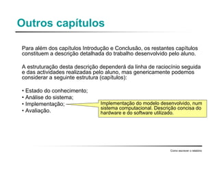 Outros capítulos
Para além dos capítulos Introdução e Conclusão, os restantes capítulos
constituem a descrição detalhada do trabalho desenvolvido pelo aluno.
A estruturação desta descrição dependerá da linha de raciocínio seguida
e das actividades realizadas pelo aluno, mas genericamente podemos
considerar a seguinte estrutura (capítulos):
• Estado do conhecimento;
• Análise do sistema;
• Implementação;
• Avaliação.
Como escrever o relatório
Implementação do modelo desenvolvido, num
sistema computacional. Descrição concisa do
hardware e do software utilizado.
 