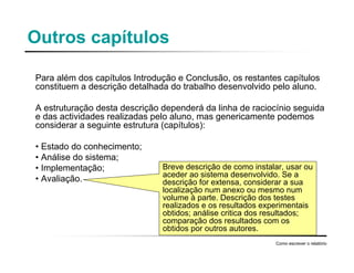 Outros capítulos
Para além dos capítulos Introdução e Conclusão, os restantes capítulos
constituem a descrição detalhada do trabalho desenvolvido pelo aluno.
A estruturação desta descrição dependerá da linha de raciocínio seguida
e das actividades realizadas pelo aluno, mas genericamente podemos
considerar a seguinte estrutura (capítulos):
• Estado do conhecimento;
• Análise do sistema;
• Implementação;
• Avaliação.
Como escrever o relatório
Breve descrição de como instalar, usar ou
aceder ao sistema desenvolvido. Se a
descrição for extensa, considerar a sua
localização num anexo ou mesmo num
volume à parte. Descrição dos testes
realizados e os resultados experimentais
obtidos; análise critica dos resultados;
comparação dos resultados com os
obtidos por outros autores.
 