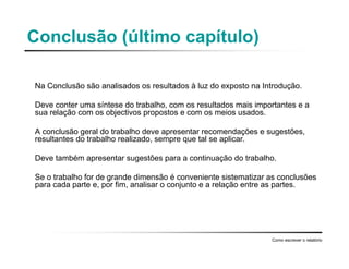 Conclusão (último capítulo)
Na Conclusão são analisados os resultados à luz do exposto na Introdução.
Deve conter uma síntese do trabalho, com os resultados mais importantes e a
sua relação com os objectivos propostos e com os meios usados.
A conclusão geral do trabalho deve apresentar recomendações e sugestões,
resultantes do trabalho realizado, sempre que tal se aplicar.
Deve também apresentar sugestões para a continuação do trabalho.
Se o trabalho for de grande dimensão é conveniente sistematizar as conclusões
para cada parte e, por fim, analisar o conjunto e a relação entre as partes.
Como escrever o relatório
 
