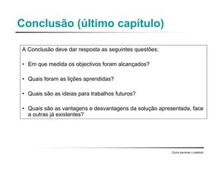 Conclusão (último capítulo)
A Conclusão deve dar resposta as seguintes questões:
• Em que medida os objectivos foram alcançados?
• Quais foram as lições aprendidas?
• Quais são as ideias para trabalhos futuros?
• Quais são as vantagens e desvantagens da solução apresentada, face
a outras já existentes?
Como escrever o relatório
 
