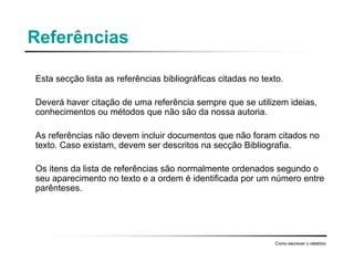 Referências
Esta secção lista as referências bibliográficas citadas no texto.
Deverá haver citação de uma referência sempre que se utilizem ideias,
conhecimentos ou métodos que não são da nossa autoria.
As referências não devem incluir documentos que não foram citados no
texto. Caso existam, devem ser descritos na secção Bibliografia.
Os itens da lista de referências são normalmente ordenados segundo o
seu aparecimento no texto e a ordem é identificada por um número entre
parênteses.
Como escrever o relatório
 
