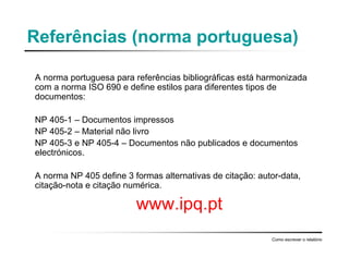 Referências (norma portuguesa)
A norma portuguesa para referências bibliográficas está harmonizada
com a norma ISO 690 e define estilos para diferentes tipos de
documentos:
NP 405-1 – Documentos impressos
NP 405-2 – Material não livro
NP 405-3 e NP 405-4 – Documentos não publicados e documentos
electrónicos.
A norma NP 405 define 3 formas alternativas de citação: autor-data,
citação-nota e citação numérica.
www.ipq.pt
Como escrever o relatório
 