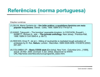 Referências (norma portuguesa)
(1) SILVA, Maria Cardeira da – Um Islão prático: o quotidiano feminino em meio
popular muçulmano. Oeiras : Celta, 1999. ISBN 972-774-027-8.
(2) KANO, Takayoshi – The bonobos’ peaceable kingdom. In CIOCHON, Russell L. ;
NISBETT, Richard A., eds. – The primate anthology. New Jersey : Prentice-Hall,
1998. ISBN 0-13-613845-4. p. 66-73.
(3) REEVES, Emer P., [et al.] – Killing of neutrophilis is mediated trough activation of
proteases by K+ flux. Nature. London : Macmillan. ISBN 0028-0836. 416:6878 (2002)
291-297.
(4) COLUMBIA UP – Basic CGOS style [Em linha]. New York : Columbia Univ., [1999],
actual. 20 Mar. 2000. [Consult. 5 Jan. 2002]. Disponivel na WWW:
URL:http//www.columbia.edu/cu/cup/cgos/idx_basic.html.
Como escrever o relatório
Citações numéricas
 