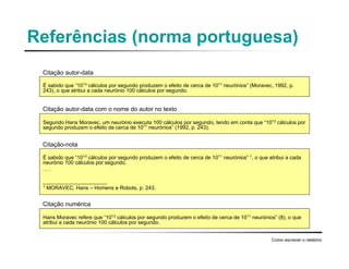 Referências (norma portuguesa)
Como escrever o relatório
É sabido que “1013
cálculos por segundo produzem o efeito de cerca de 1011
neurónios” (Moravec, 1992, p.
243), o que atribui a cada neurónio 100 cálculos por segundo.
Segundo Hans Moravec, um neurónio executa 100 cálculos por segundo, tendo em conta que “1013
cálculos por
segundo produzem o efeito de cerca de 1011
neurónios” (1992, p. 243).
É sabido que “1013
cálculos por segundo produzem o efeito de cerca de 1011
neurónios” 1
, o que atribui a cada
neurónio 100 cálculos por segundo.
. . .
______________________
1
MORAVEC, Hans – Homens e Robots, p. 243.
Hans Moravec refere que “1013 cálculos por segundo produzem o efeito de cerca de 1011 neurónios” (8), o que
atribui a cada neurónio 100 cálculos por segundo.
Citação autor-data
Citação autor-data com o nome do autor no texto
Citação-nota
Citação numérica
 